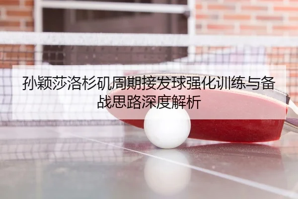 孙颖莎洛杉矶周期接发球强化训练与备战思路深度解析
