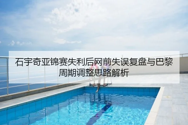 石宇奇亚锦赛失利后网前失误复盘与巴黎周期调整思路解析