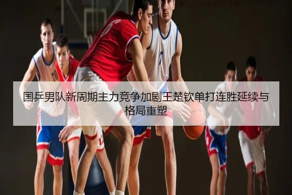 国乒男队新周期主力竞争加剧王楚钦单打连胜延续与格局重塑