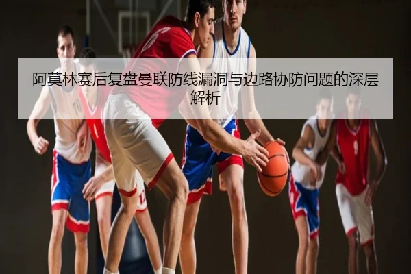 阿莫林赛后复盘曼联防线漏洞与边路协防问题的深层解析
