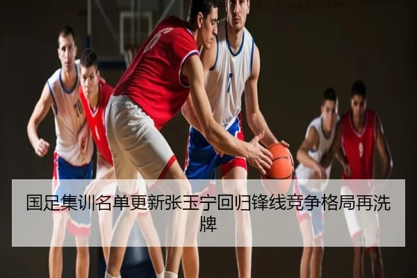 国足集训名单更新张玉宁回归锋线竞争格局再洗牌