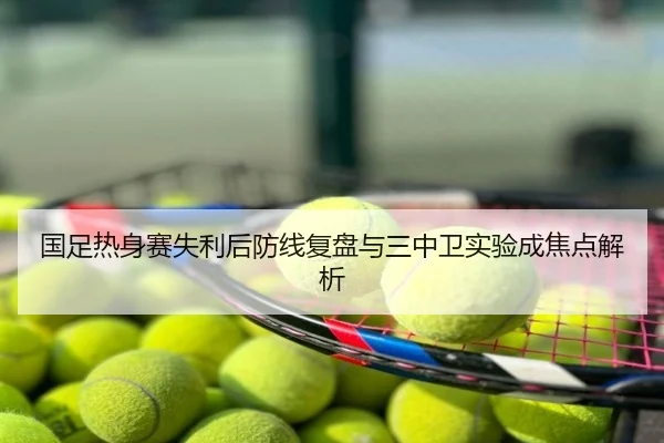 国足热身赛失利后防线复盘与三中卫实验成焦点解析