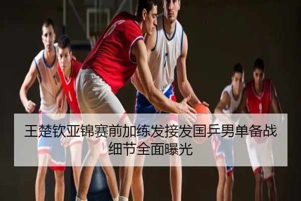 王楚钦亚锦赛前加练发接发国乒男单备战细节全面曝光