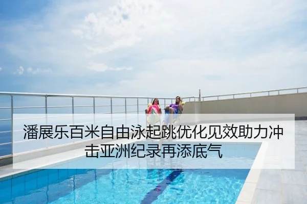 潘展乐百米自由泳起跳优化见效助力冲击亚洲纪录再添底气