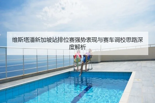 维斯塔潘新加坡站排位赛强势表现与赛车调校思路深度解析